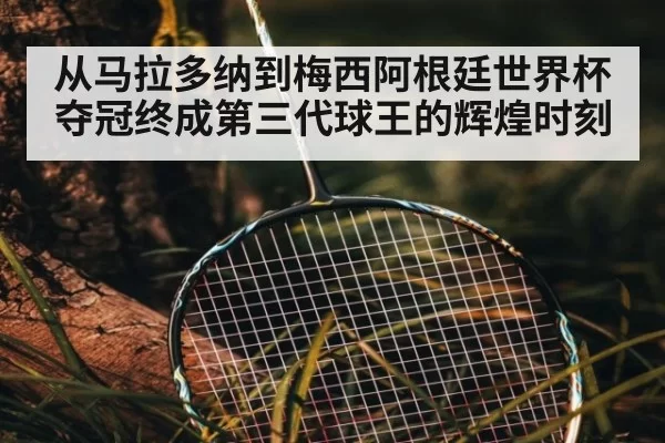 从马拉多纳到梅西阿根廷世界杯夺冠终成第三代球王的辉煌时刻