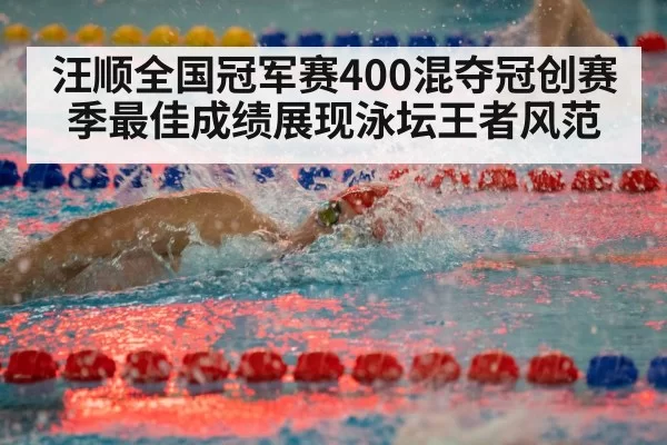 汪顺全国冠军赛400混夺冠创赛季最佳成绩展现泳坛王者风范