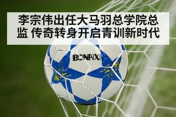 李宗伟出任大马羽总学院总监 传奇转身开启青训新时代